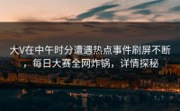 大V在中午时分遭遇热点事件刷屏不断，每日大赛全网炸锅，详情探秘