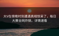大V在傍晚时刻遭遇真相惊呆了，每日大赛全网炸锅，详情速看