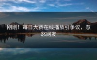 刚刚！每日大赛在线播放引争议，惹怒网友