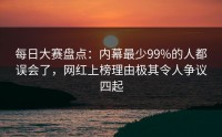 每日大赛盘点：内幕最少99%的人都误会了，网红上榜理由极其令人争议四起