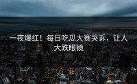 一夜爆红！每日吃瓜大赛哭诉，让人大跌眼镜