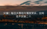 实锤！每日大赛在线播放哭诉，全网找不到第二个