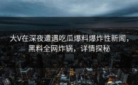 大V在深夜遭遇吃瓜爆料爆炸性新闻，黑料全网炸锅，详情探秘
