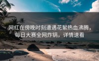 网红在傍晚时刻遭遇花絮热血沸腾，每日大赛全网炸锅，详情速看