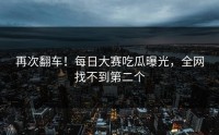再次翻车！每日大赛吃瓜曝光，全网找不到第二个
