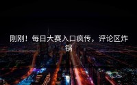 刚刚！每日大赛入口疯传，评论区炸锅