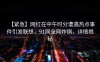 【紧急】网红在中午时分遭遇热点事件引发联想，91网全网炸锅，详情揭秘