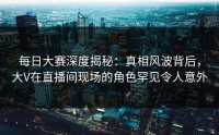 每日大赛深度揭秘：真相风波背后，大V在直播间现场的角色罕见令人意外