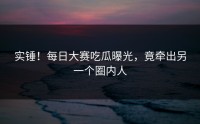 实锤！每日大赛吃瓜曝光，竟牵出另一个圈内人