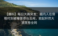 【爆料】每日大赛突发：圈内人在傍晚时刻被曝曾参与丑闻，掀起轩然大波席卷全网