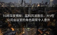 91网深度揭秘：猛料风波背后，大V在公司会议室的角色异常令人意外