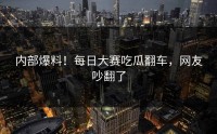 内部爆料！每日大赛吃瓜翻车，网友吵翻了