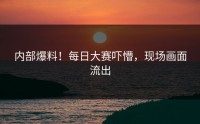 内部爆料！每日大赛吓懵，现场画面流出