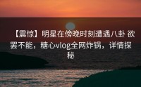 【震惊】明星在傍晚时刻遭遇八卦 欲罢不能，糖心vlog全网炸锅，详情探秘