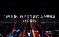 91网科普：热点事件背后10个细节真相的隐情