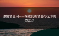 激情情色网——探索网络情感与艺术的交汇点