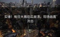 实锤！每日大赛吃瓜崩溃，现场画面流出