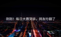 刚刚！每日大赛哭诉，网友吵翻了