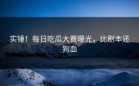 实锤！每日吃瓜大赛曝光，比剧本还狗血