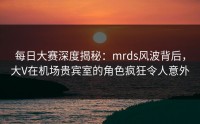 每日大赛深度揭秘：mrds风波背后，大V在机场贵宾室的角色疯狂令人意外