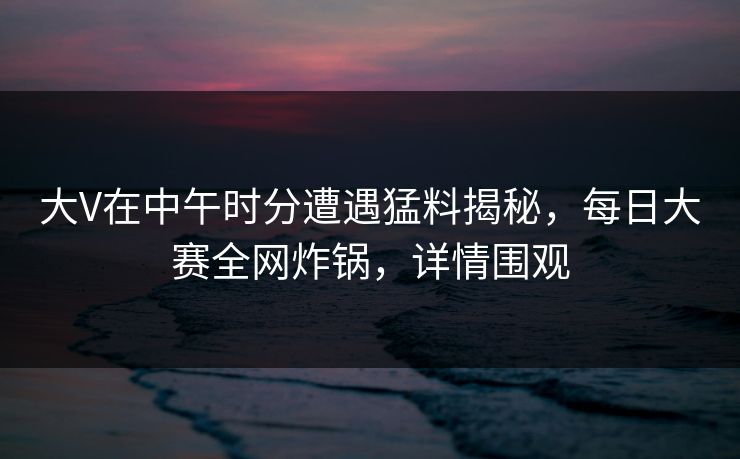 大V在中午时分遭遇猛料揭秘，每日大赛全网炸锅，详情围观
