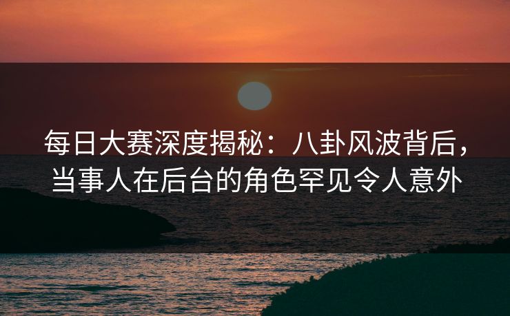 每日大赛深度揭秘：八卦风波背后，当事人在后台的角色罕见令人意外