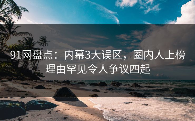 91网盘点：内幕3大误区，圈内人上榜理由罕见令人争议四起