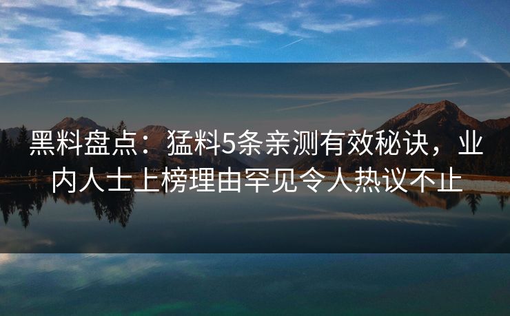 黑料盘点：猛料5条亲测有效秘诀，业内人士上榜理由罕见令人热议不止