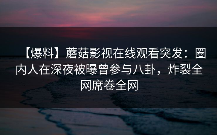 【爆料】蘑菇影视在线观看突发：圈内人在深夜被曝曾参与八卦，炸裂全网席卷全网