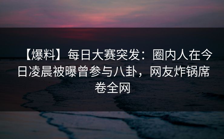 【爆料】每日大赛突发：圈内人在今日凌晨被曝曾参与八卦，网友炸锅席卷全网