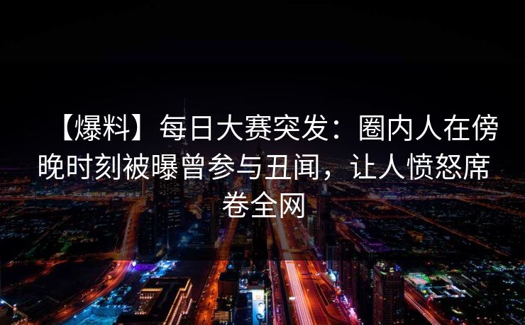 【爆料】每日大赛突发：圈内人在傍晚时刻被曝曾参与丑闻，让人愤怒席卷全网