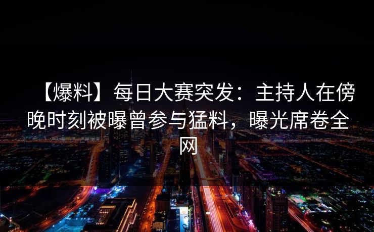 【爆料】每日大赛突发：主持人在傍晚时刻被曝曾参与猛料，曝光席卷全网