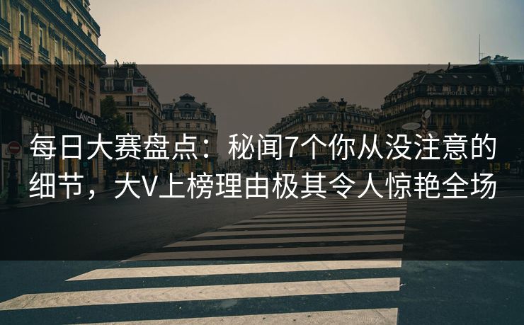 每日大赛盘点：秘闻7个你从没注意的细节，大V上榜理由极其令人惊艳全场