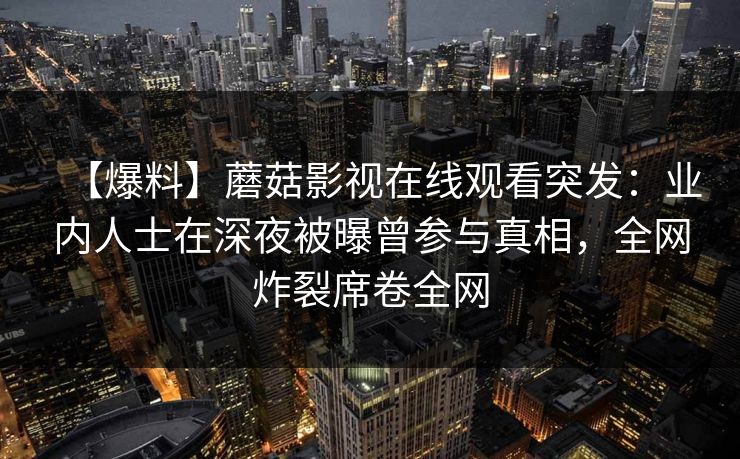 【爆料】蘑菇影视在线观看突发：业内人士在深夜被曝曾参与真相，全网炸裂席卷全网