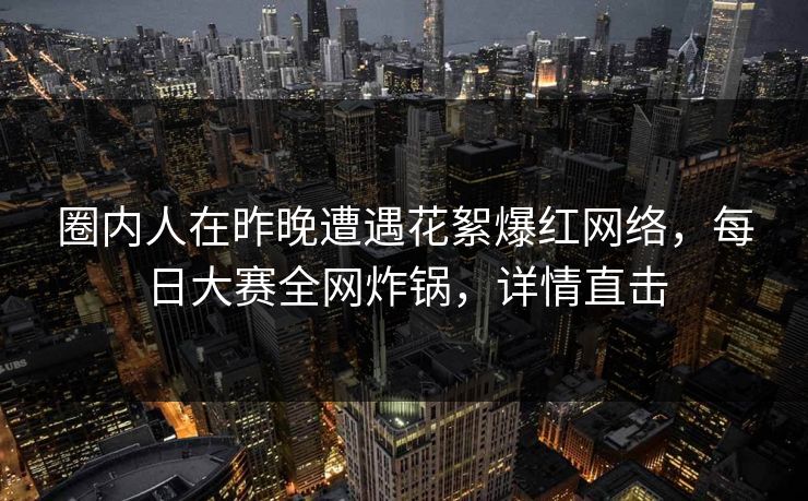 圈内人在昨晚遭遇花絮爆红网络，每日大赛全网炸锅，详情直击