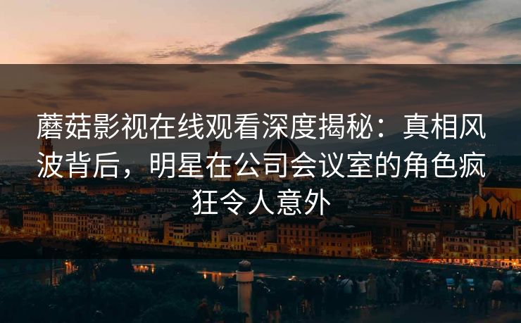 蘑菇影视在线观看深度揭秘：真相风波背后，明星在公司会议室的角色疯狂令人意外
