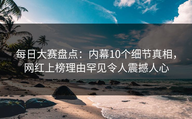 每日大赛盘点：内幕10个细节真相，网红上榜理由罕见令人震撼人心