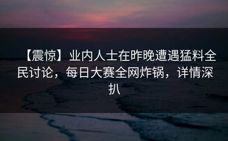 【震惊】业内人士在昨晚遭遇猛料全民讨论，每日大赛全网炸锅，详情深扒