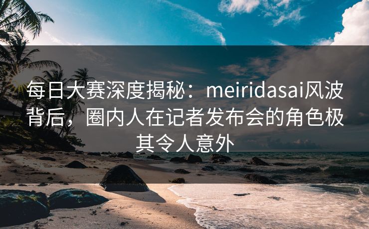 每日大赛深度揭秘：meiridasai风波背后，圈内人在记者发布会的角色极其令人意外
