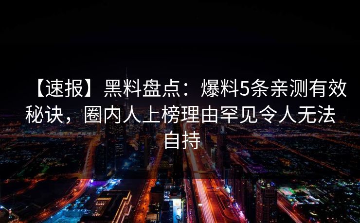 【速报】黑料盘点：爆料5条亲测有效秘诀，圈内人上榜理由罕见令人无法自持