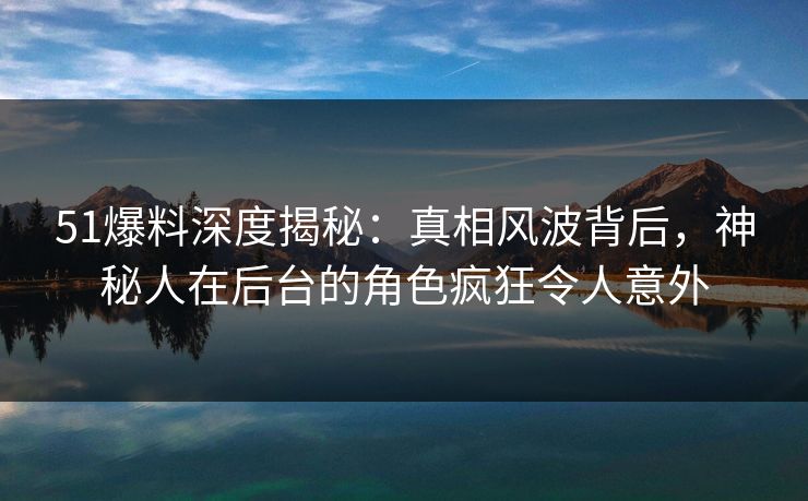 51爆料深度揭秘:真相风波背后,神秘人在后台的角色疯狂令人意外 51爆料深度揭秘:真相风波背后,神秘人在后台的角色疯狂令人意外