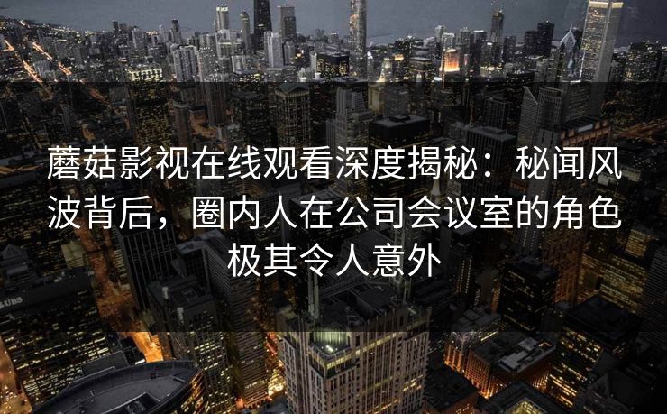 蘑菇影视在线观看深度揭秘:秘闻风波背后,圈内人在公司会议室的角色极其令人意外 蘑菇影视在线观看深度揭秘:秘闻风波背后,圈内人在公司会议室的角色极其令人意外