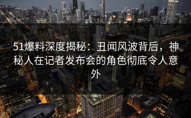 51爆料深度揭秘：丑闻风波背后，神秘人在记者发布会的角色彻底令人意外
