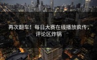 再次翻车！每日大赛在线播放疯传，评论区炸锅