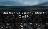 再次翻车！每日大赛疯传，真相简直无法想象