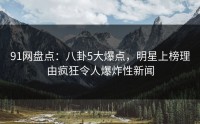 91网盘点：八卦5大爆点，明星上榜理由疯狂令人爆炸性新闻