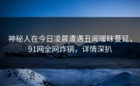 神秘人在今日凌晨遭遇丑闻暧昧蔓延，91网全网炸锅，详情深扒