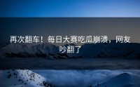 再次翻车！每日大赛吃瓜崩溃，网友吵翻了