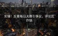 实锤！反差每日大赛引争议，评论区炸锅