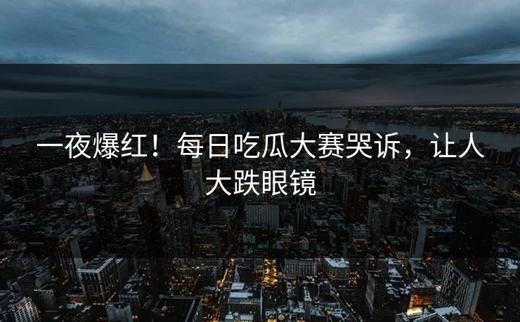 一夜爆红！每日吃瓜大赛哭诉，让人大跌眼镜